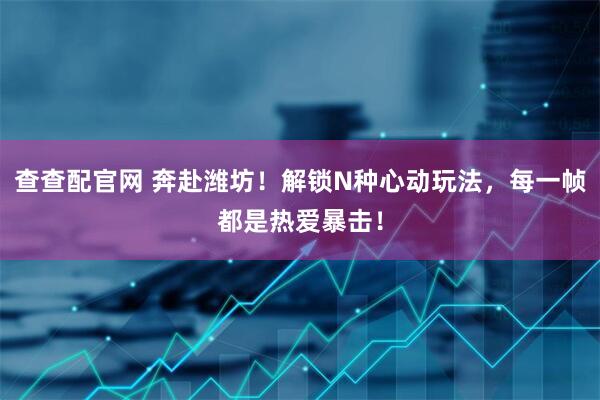 查查配官网 奔赴潍坊！解锁N种心动玩法，每一帧都是热爱暴击！
