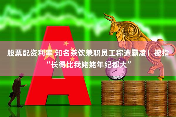 股票配资利率 知名茶饮兼职员工称遭霸凌！被指“长得比我姥姥年纪都大”