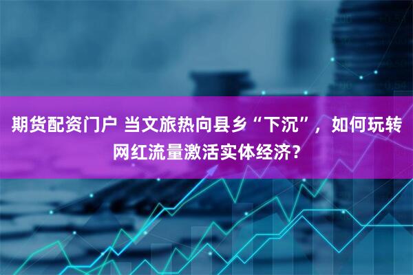 期货配资门户 当文旅热向县乡“下沉”，如何玩转网红流量激活实体经济？
