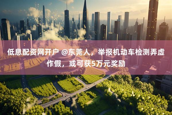 低息配资网开户 @东莞人，举报机动车检测弄虚作假，或可获5万元奖励
