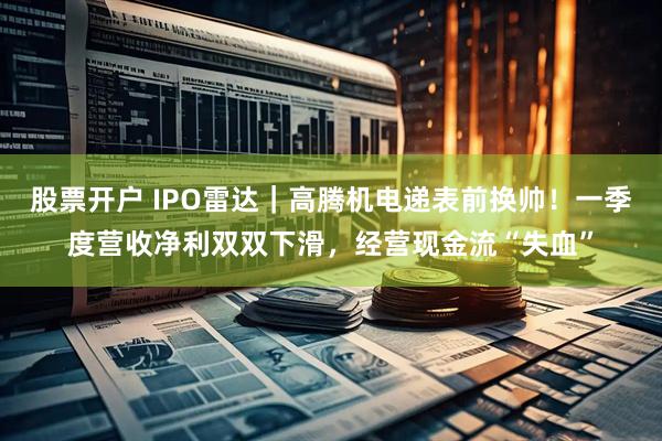 股票开户 IPO雷达｜高腾机电递表前换帅！一季度营收净利双双下滑，经营现金流“失血”