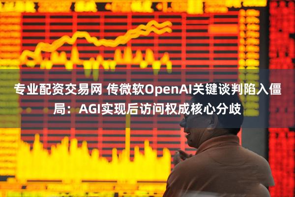专业配资交易网 传微软OpenAI关键谈判陷入僵局：AGI实现后访问权成核心分歧