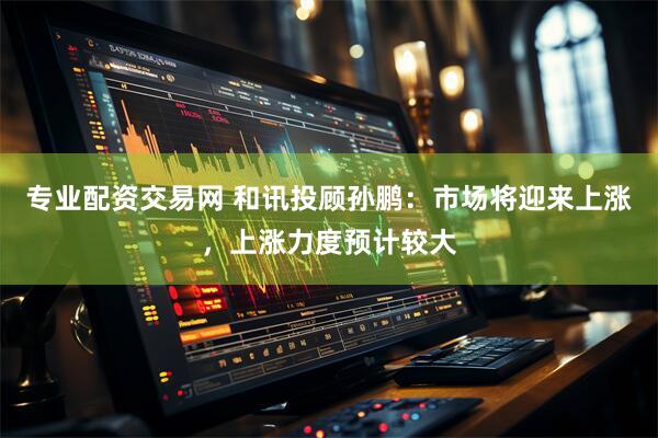 专业配资交易网 和讯投顾孙鹏：市场将迎来上涨，上涨力度预计较大
