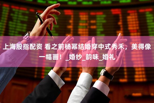上海股指配资 看之前杨幂结婚穿中式秀禾，美得像一幅画！_婚纱_韵味_婚礼