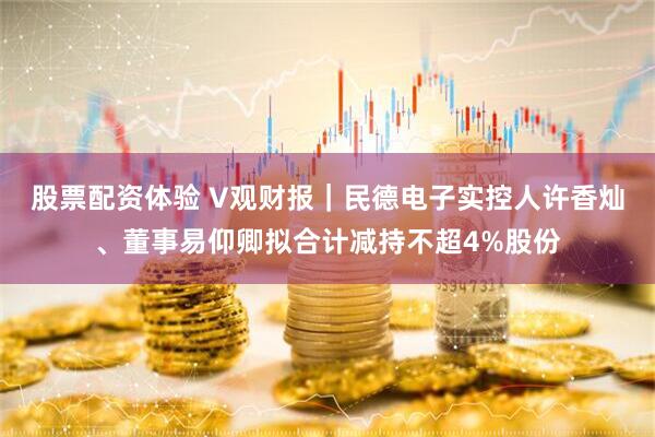 股票配资体验 V观财报｜民德电子实控人许香灿、董事易仰卿拟合计减持不超4%股份