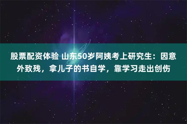 股票配资体验 山东50岁阿姨考上研究生：因意外致残，拿儿子的书自学，靠学习走出创伤