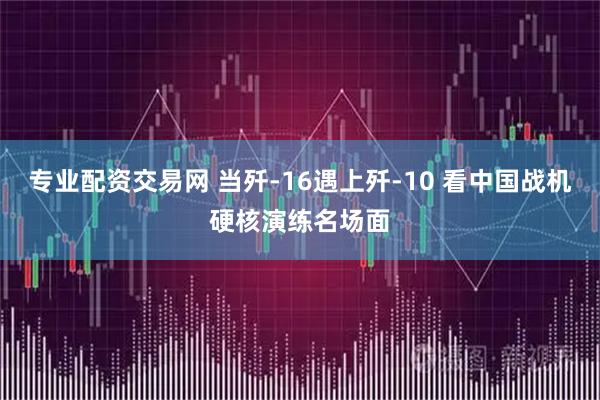 专业配资交易网 当歼-16遇上歼-10 看中国战机硬核演练名场面