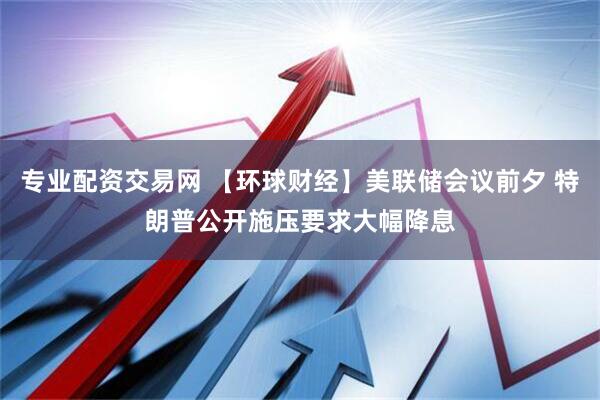 专业配资交易网 【环球财经】美联储会议前夕 特朗普公开施压要求大幅降息