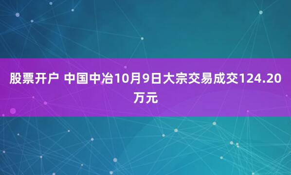 股票开户 中国中冶10月9日大宗交易成交124.20万元
