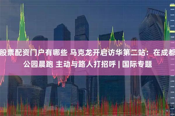股票配资门户有哪些 马克龙开启访华第二站：在成都公园晨跑 主动与路人打招呼 | 国际专题