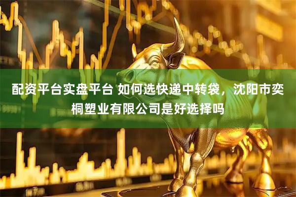 配资平台实盘平台 如何选快递中转袋，沈阳市奕桐塑业有限公司是好选择吗