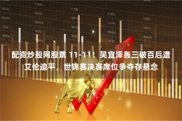 配资炒股网股票 11-11！吴宜泽轰三破百后遭艾伦追平，世锦赛决赛席位争夺存悬念
