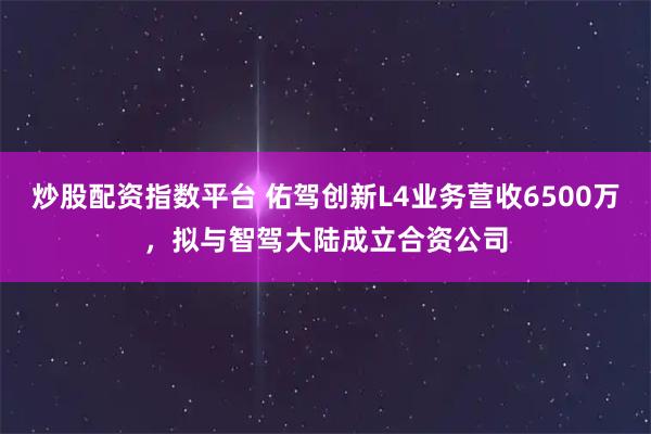 炒股配资指数平台 佑驾创新L4业务营收6500万，拟与智驾大陆成立合资公司